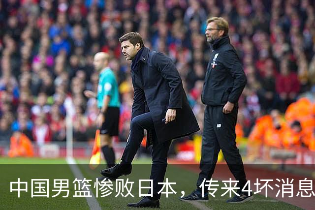 中国男篮惨败日本，传来4坏消息1好消息，防守崩盘 郭士强或下课